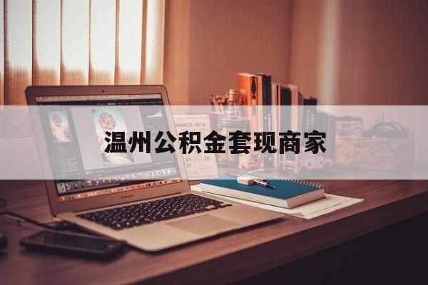 最新温州公积金套现商家方法分析(最方便真实的瑞安温州公积金怎么提现方法)