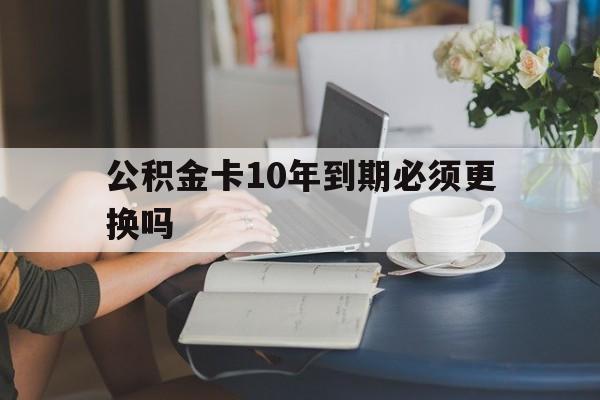 瑞安最新公积金卡10年到期必须更换吗方法分析(最方便真实的瑞安公积金卡几年不用会自动注销吗方法)